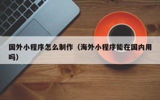 宁国国外小程序怎么制作（海外小程序能在国内用吗）
