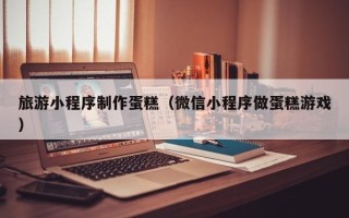 宁国旅游小程序制作蛋糕（微信小程序做蛋糕游戏）